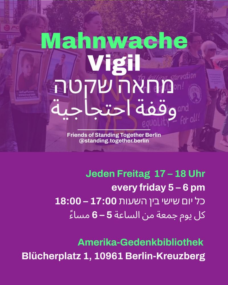 💥Announcement! Friday 08.08.2025💥

🔥Vigil: Yes to a just peace in Israel Palestine!🔥

Friday, 08.08.2025 | 5 p.m. | In front of the Amerika-Gedenkbibliothek, Blücherplatz 1, 10961 Berlin

Arrival: U1, U3, U6, bus M41, 248 Hallesches Tor

📣 Call to action: https://asanb.noblogs.org/?p=12469 - @standing.together.berlin

#b2507 #CeasefireNow

Join our vigil: No to the starvation of Gaza! Yes to a just peace in Israel Palestine!

📆 Every Friday, 5–6 PM

We demand:

🔹 Ceasefire NOW
🔹 Immediate and comprehensive humanitarian aid for Gaza — NOW
🔹 Release of all israeli and palestinian hostages
🔹 Stop German arms exports to Israel
🔹 End occupation & settlements in the Palestinian Territories
🔹 Recognize the state of Palestine
🔹 Respect ICJ & ICC rulings
🔹 Include civil societies in negociations

Just come by, no registration required. We have signs for everyone!

Share this call if you want to support our vigil.

Together we are loud – together we are visible.