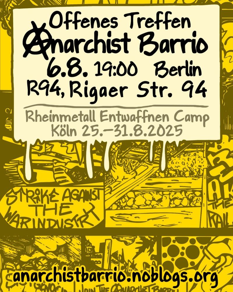 💥Announcement! Wednesday 06.08.2025💥

🔥★ OPEN MEETING ‘ⒶNARCHIST BARRIO’ IN BERLIN ★🔥

Wednesday, 06.08.2025 | 7:00 p.m. | Rigaer Straße 94 10247 Berlin

Arrival: U5, M10, M21 Frankfurter Tor | M10, M21 Bersarinplatz

📣 Call: https://asanb.noblogs.org/?p=12591 - @antimilconverse

#b0608 #anarchistbarrio

🏴💬 OPEN MEETING “ANARCHIST BARRIO” IN BERLIN
For anarchist/automomous participation in the Rheinmetall entwaffnen camp in Cologne (25.—31.08.2025)

👉 Come along, get involved, bring your own ideas.

📝 Topics a.o.: Camp structure, Postering, Germany-wide exchange/networking, international participation, antimilitarist activities

We invite you – groups and individuals – to create a space for the anarchist and autonomous part of the movement at the Rheinmetall Entwaffnen Camp.

The aim is to come together to create connections, to hold discussions and do actions – against wars, militarism, colonialism, arms lobby and arms companies.

ℹ️ Call for Anarchist Barrio: https://anarchistbarrio.noblogs.org