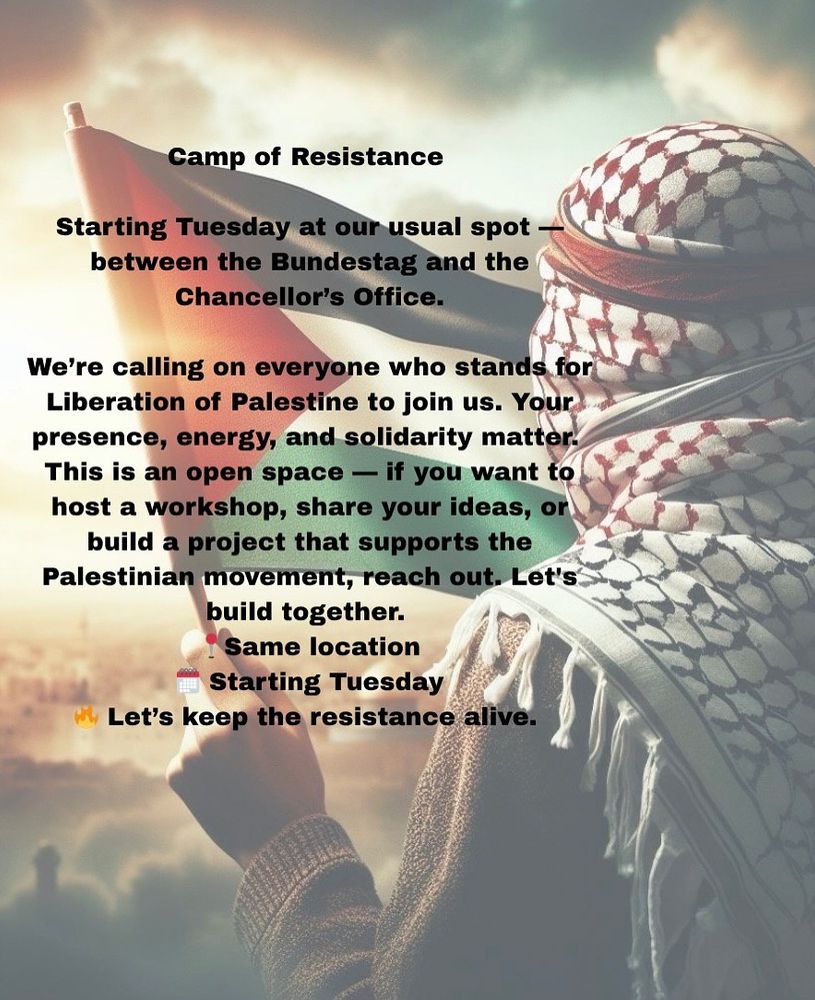 💥Announcement! Tuesday 29.07.2025 to...💥

🔥✊🏾🇵🇸 Camp of resistance 🇵🇸✊🏾🔥

Tuesday, 29.07.2025 to ... | from 10:00 a.m. | Heinrich-von-Gagern-Straße, 10557 Berlin

Arrival: U5, Bus 100 Bundestag | S3, S7, S9, Tram M5, M8, M10, Bus 120, 123, 142, 147, 245, M10, M41, M85 Berlin Hauptbahnhof

📣 Call: https://asanb.noblogs.org/?p=12530 - @campofresistance

#b2907 #b3007 #b3107 #b0108 #b0208 #b0308 #FreePalestine

Camp of Resistance

Steadfastness is at the heart of Resistance and hence the name Sumud in Arabic.

As the Flotilla confronts the blockade at sea, we confront it on land - Our Sumud is shared. Our struggle is One.
Full solidarity with Handala.

Starting Tuesday at our usual spot - between the Bundestag and the Chancellor’s Office.

We’re calling on everyone who stands for Liberation of Palestine to join us.

Your presence, energy, and solidarity matter.

This is an open space - if you want to host a workshop, share your ideas, or build a project that supports the Palestinian movement, reach out.

Let’s build together.