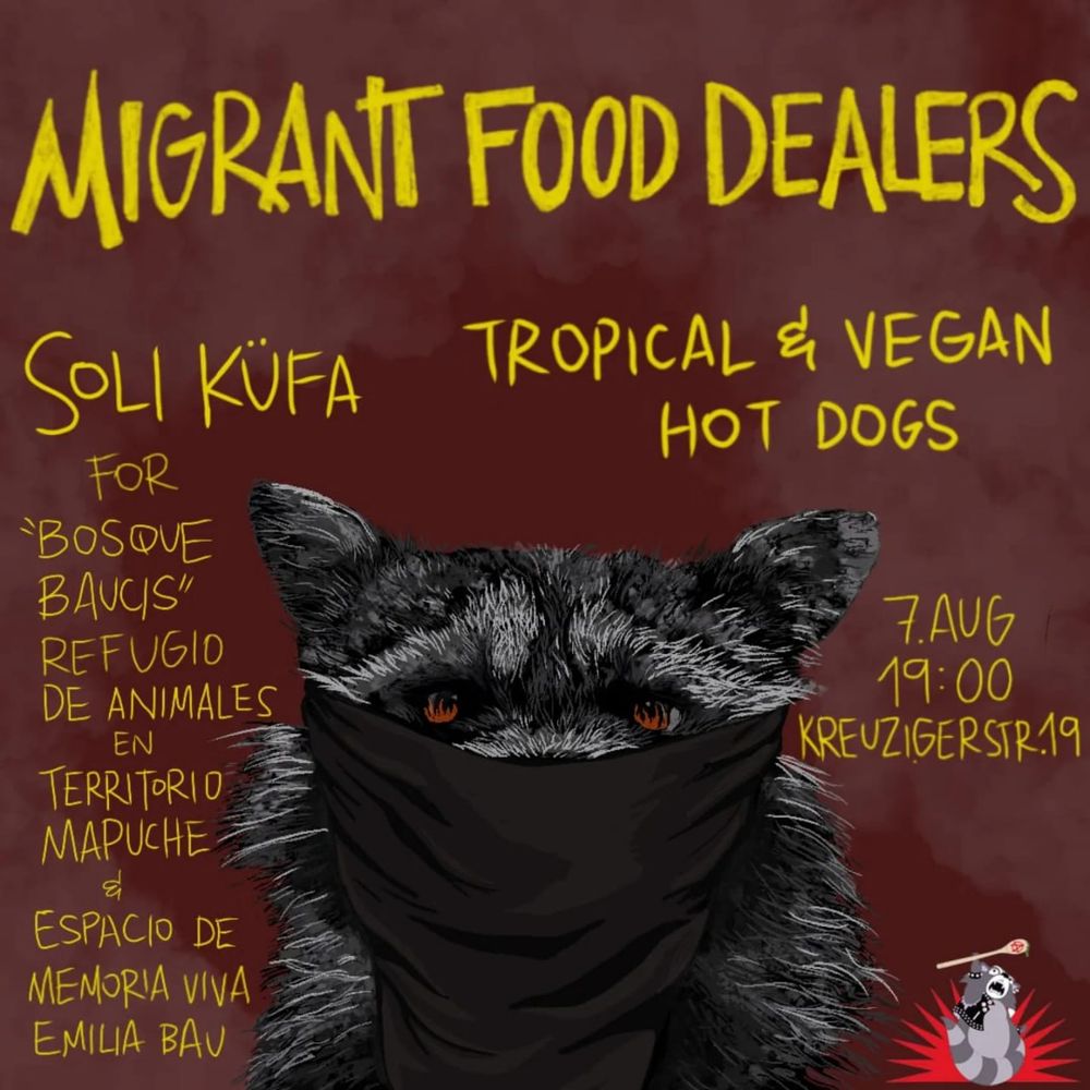 💥Announcement! Thursday 07.08.2025💥

🍽 Migrant Food Dealers present: „Refugio Bosque Baucis” 🥣

Thursday, 07.08.2025 | 7:00 p.m. | K19 Kreuzigerstraße 19 10247 Berlin

Arrival: U5 Samariter Straße | Tram 21 Niederbarnimstraße | Bus 240 Simon-Dach-Straße

📣 Call: https://asanb.noblogs.org/?p=12634 - @migrant_food_dealers

#b0708 #SoliKüFa

Migrant Food Dealers present:

🌱 Soli Küfa- Tropical Vegan Hot Dogs

"Refugio Bosque Baucis", refugio por animales en territorio Mapuche y espacio en memoria viva de Emilia Bau.

Emilia Bau Milén Herrera Obrecht (Santiago de Chile, July 15, 1996 - Valdivia, February 17, 2021) was a transfeminist activist, murdered with a shot to the head in the context of a conflict between a condominium and a Mapuche community, over access to a beach on Lake Riñihue.

Amazing artwork by @jot.a.tea 💜