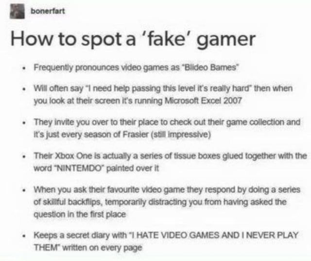 bonerfart
How to spot a 'fake' gamer
- Frequently pronounces video games as "Blideo Bames"
- Will often say "I need help passing this level it's really hard" then when you look at their screen it's running Microsoft Excel 2007
- They invite you to their place to check out their game collection and it's just every season of Frasier (still impressive)
- Their Xbox One is actually a series of tissue boxes glued together with the word "NINTEMDO" painted over it
- When you ask their favorite video game they respond by doing a series of skillful backflips, temporarily distracting you from having asked the question in the first place
- Keeps a secret diary with "I HATE VIDEO GAMES AND I NEVER PLAY THEM" written on every page