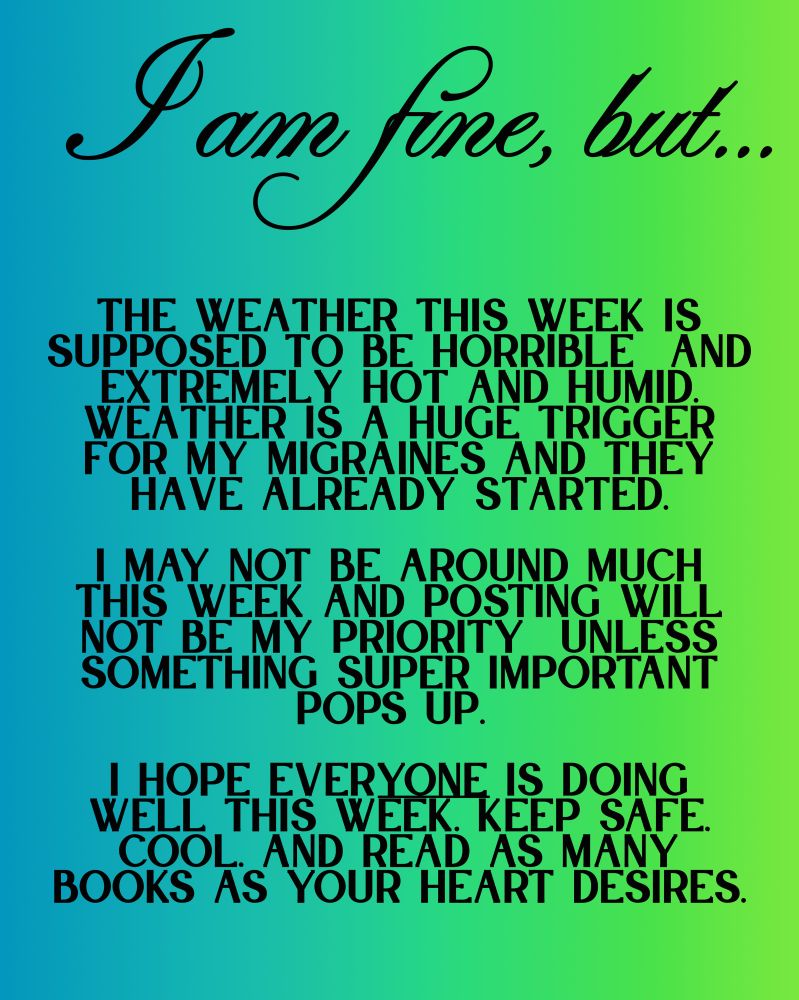 Blue/green background, image reads:  I am fine, but… The weather this week is supposed to be horrible  and extremely hot and humid. weather is a huge trigger for my migraines and they have already started.

i may not be around much this week and posting will not be my priority  unless something super important pops up. 

i hope everyone is doing well this week. Keep safe, cool, and read as many books as your heart desires