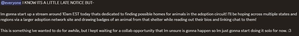 @everyone I KNOW ITS A LITTLE LATE NOTICE BUT-

Im gonna start up a stream around 10am EST today thats dedicated to finding possible homes for animals in the adoption circuit! I'll be hoping across multiple states and regions via a larger adoption network site and drawing badges of an animal from that shelter while reading out their bios and linking chat to them! 

This is something Ive wanted to do for awhile, but I kept waiting for a collab opportunity that Im unsure is gonna happen so Im just gonna start doing it solo for now. :3 
