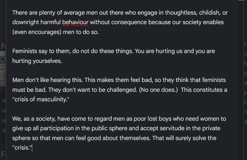 
There are plenty of average men out there who engage in thoughtless, childish, or downright harmful behaviour without consequence because our society enables (even encourages) men to do so.

Feminists say to them, do not do these things. You are hurting us and you are hurting yourselves.

Men don't like hearing this. This makes them feel bad, so they think that feminists must be bad. They don't want to be challenged. (No one does.)  This constitutes a "crisis of masculinity."

We, as a society, have come to regard men as poor lost boys who need women to give up all participation in the public sphere and accept servitude in the private sphere so that men can feel good about themselves. That will surely solve the "crisis."