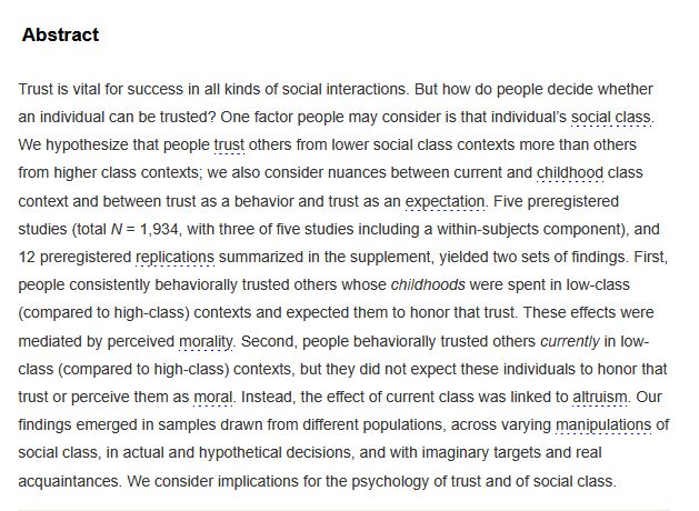 Abstract

Trust is vital for success in all kinds of social interactions. But how do people decide whether an individual can be trusted? One factor people may consider is that individual’s social class. We hypothesize that people trust others from lower social class contexts more than others from higher class contexts; we also consider nuances between current and childhood class context and between trust as a behavior and trust as an expectation. Five preregistered studies (total N = 1,934, with three of five studies including a within-subjects component), and 12 preregistered replications summarized in the supplement, yielded two sets of findings. First, people consistently behaviorally trusted others whose childhoods were spent in low-class (compared to high-class) contexts and expected them to honor that trust. These effects were mediated by perceived morality. Second, people behaviorally trusted others currently in low-class (compared to high-class) contexts, but they did not expect these individuals to honor that trust or perceive them as moral. Instead, the effect of current class was linked to altruism. Our findings emerged in samples drawn from different populations, across varying manipulations of social class, in actual and hypothetical decisions, and with imaginary targets and real acquaintances. We consider implications for the psychology of trust and of social class.