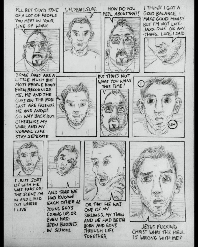Forty-four

Dr. Schalman: I'll bet that's true of a lot of people you meet in your line of work
Hayden: Uh, yeah, sure.
Dr. Schalman: How do you feel about that?
Hayden: I think I got a good balance I make good money but I'm not like, Jaxx-one or anything. Like I said sone fans are a little much buy most people don't even recognize me. Me and the guys on the podcast are friends, me and Andre go way back, but otherwise my work and my normal life stay separate,
Dr. Schalman: but that's not what you want this time?
Hayden: I, uh, I just sort of wish he was part of the scene I'm in and lived out where I live and that we had known each other a young guys coming up, or even had been buddies in school, or that he had been one of my siblings, my twin, and we had been born and gone through life together. Jesus fucking Christ what the Hell is wrong with me?