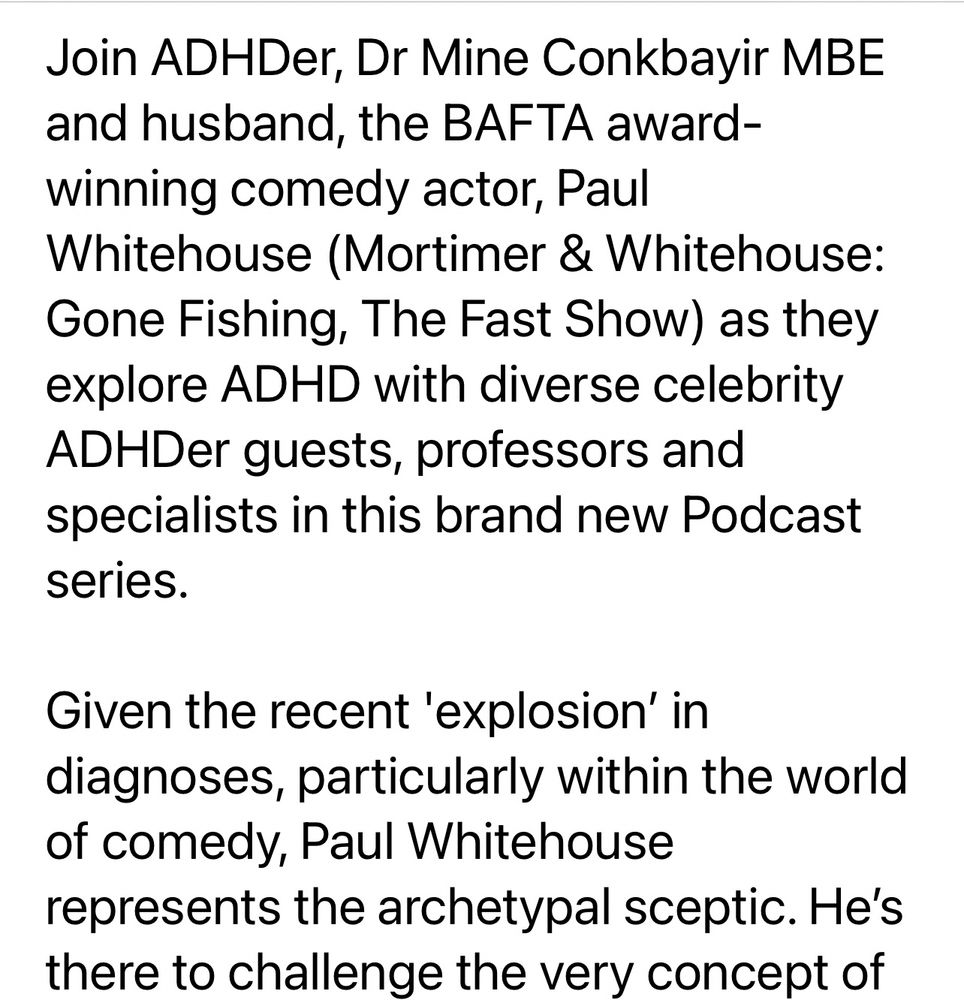 Join ADHDer, Dr Mine Conkbayir MBE and husband, the BAFTA award-winning comedy actor, Paul Whitehouse (Mortimer & Whitehouse:
Gone Fishing, The Fast Show) as they explore ADHD with diverse celebrity ADHDer guests, professors and specialists in this brand new Podcast series.
Given the recent 'explosion' in diagnoses, particularly within the world of comedy, Paul Whitehouse represents the archetypal sceptic. He's there to challenge the very concept of