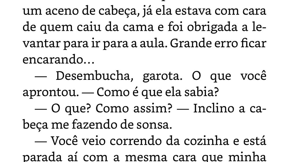 um aceno de cabeça, já ela estava com cara de quem caiu da cama e foi obrigada a levantar para ir para a aula. Grande erro ficar encarando… — Desembucha, garota. O que você aprontou. — Como é que ela sabia? — O que? Como assim? — Inclino a cabeça me fazendo de sonsa. — Você veio correndo da cozinha e está parada aí com a mesma cara que minha irmã faz quando come doce antes da janta. Desembucha.