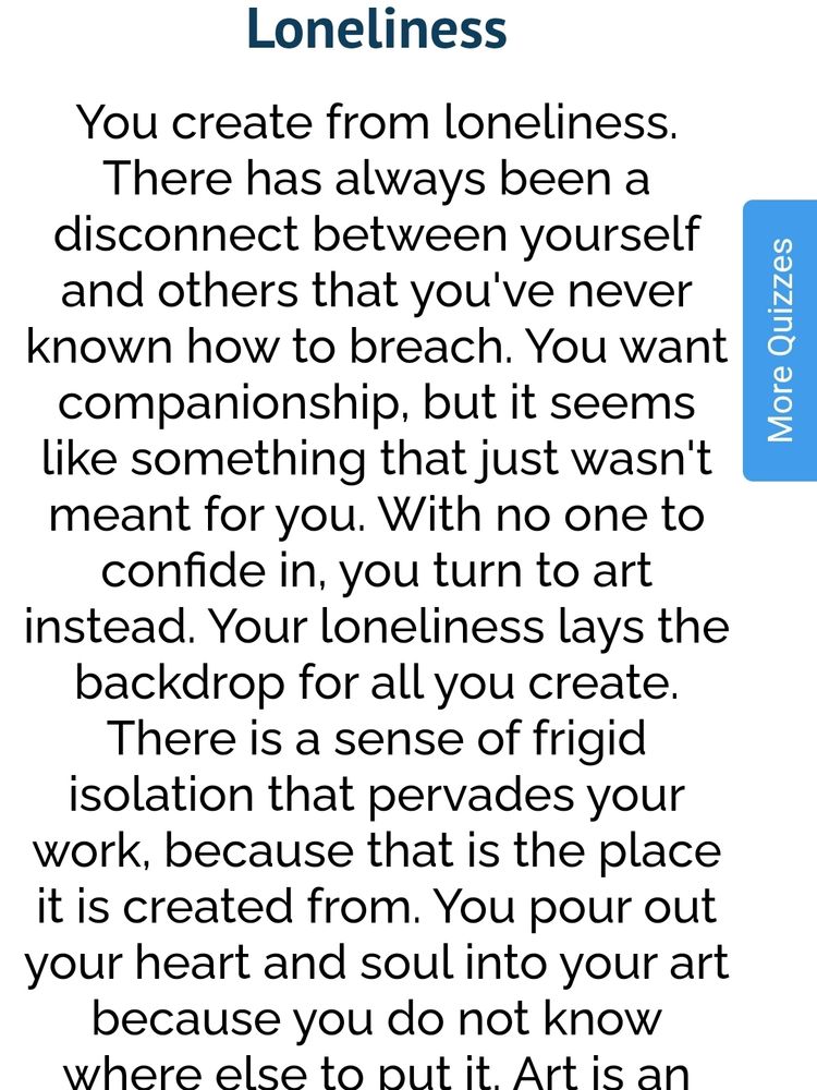 Solidão
Você cria pela solidão. Sempre houve  desconexão entre você e os outros que nunca soube como romper. Você quer companheirismo, mas sempre parece que isso não foi feito para você.  Sem nenhum confidente, você se volta para a arte. A solidão é a base de toda a sua criação. Há um senso de solidão gélida que prevalece em seu trabalho, pq é desse lugar que você cria. Você coloca todo o seu coração e  a sua alma em sua arte pq não sabe mais colocar. 