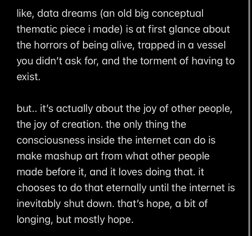 like, data dreams (an old big conceptual thematic piece i made) is at first glance about the horrors of being alive, trapped in a vessel you didn’t ask for, and the torment of having to exist.

but.. it’s actually about the joy of other people, the joy of creation. the only thing the consciousness inside the internet can do is make mashup art from what other people made before it, and it loves doing that. it chooses to do that eternally until the internet is inevitably shut down. that’s hope, a bit of longing, but mostly hope.