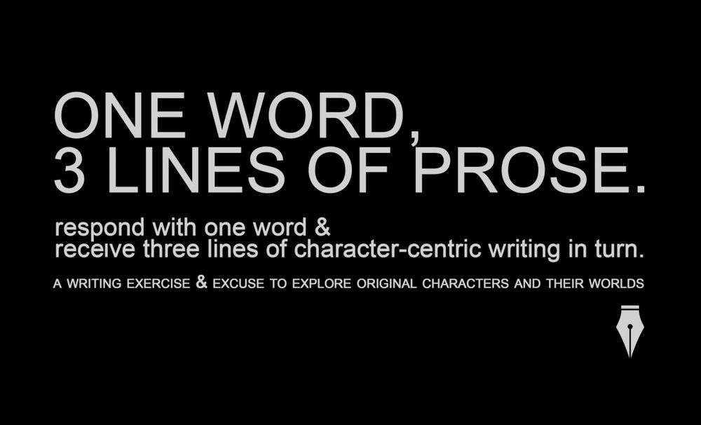 ONE WORD,
3 LINES OF PROSE.
respond with one word &
receive three lines of character-centric writing in turn.
A WRITING EXERCISE & EXCUSE TO EXPLORE ORIGINAL CHARACTERS AND THEIR WORLDS