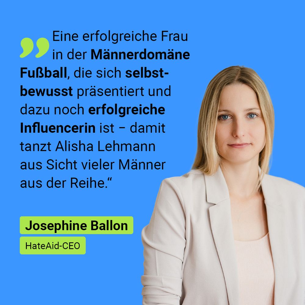 Auf der Grafik ist ein Zitat und Foto von Josephine Ballon, HateAid-CEO: „Eine erfolgreiche Frau in der Männerdomäne Fußball, die sich selbstbewusst präsentiert und dazu noch erfolgreiche Influencerin ist − damit tanzt Alisha Lehmann aus Sicht vieler Männer aus der Reihe." 