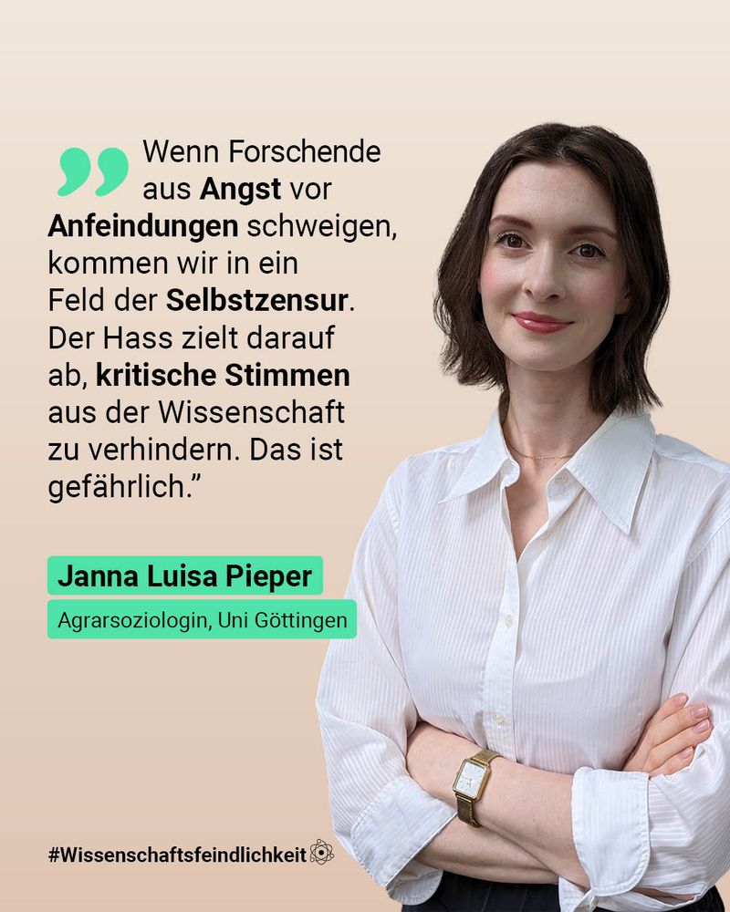 Die Grafik zeigt eine Frau in weißer Bluse, die in die Kamera lächelt und die Ärme verschränkt. Links neben hier steht: “Wenn Forschende aus Angst vor Anfeindungen schweigen, kommen wir in ein Feld der Selbstzensur. Der Hass zielt darauf ab, kritische Stimmen aus der Wissenschaft zu verhindern. Das ist gefährlich.” Darunter steht grün hinterlegt: Janna Luisa Pieper, Agrarsoziologin Uni Göttingen.
