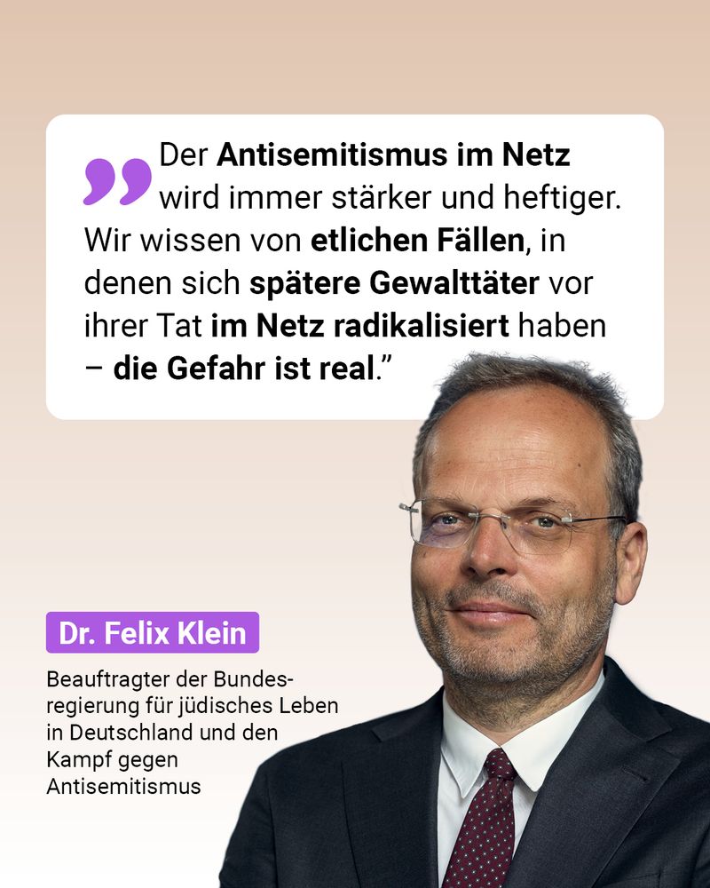 Auf der Grafik steht ein Zitat von Dr. Felix Klein, Beauftragter der Bundesregierung für jüdisches Leben in Deutschland und den Kampf gegen Antisemitismus: „Der Antisemitismus im Netz wird immer stärker und heftiger. Wir wissen von etlichen Fällen, in denen sich spätere Gewalttäter vor ihrer Tat im Netz radikalisiert haben – die Gefahr ist real.” 