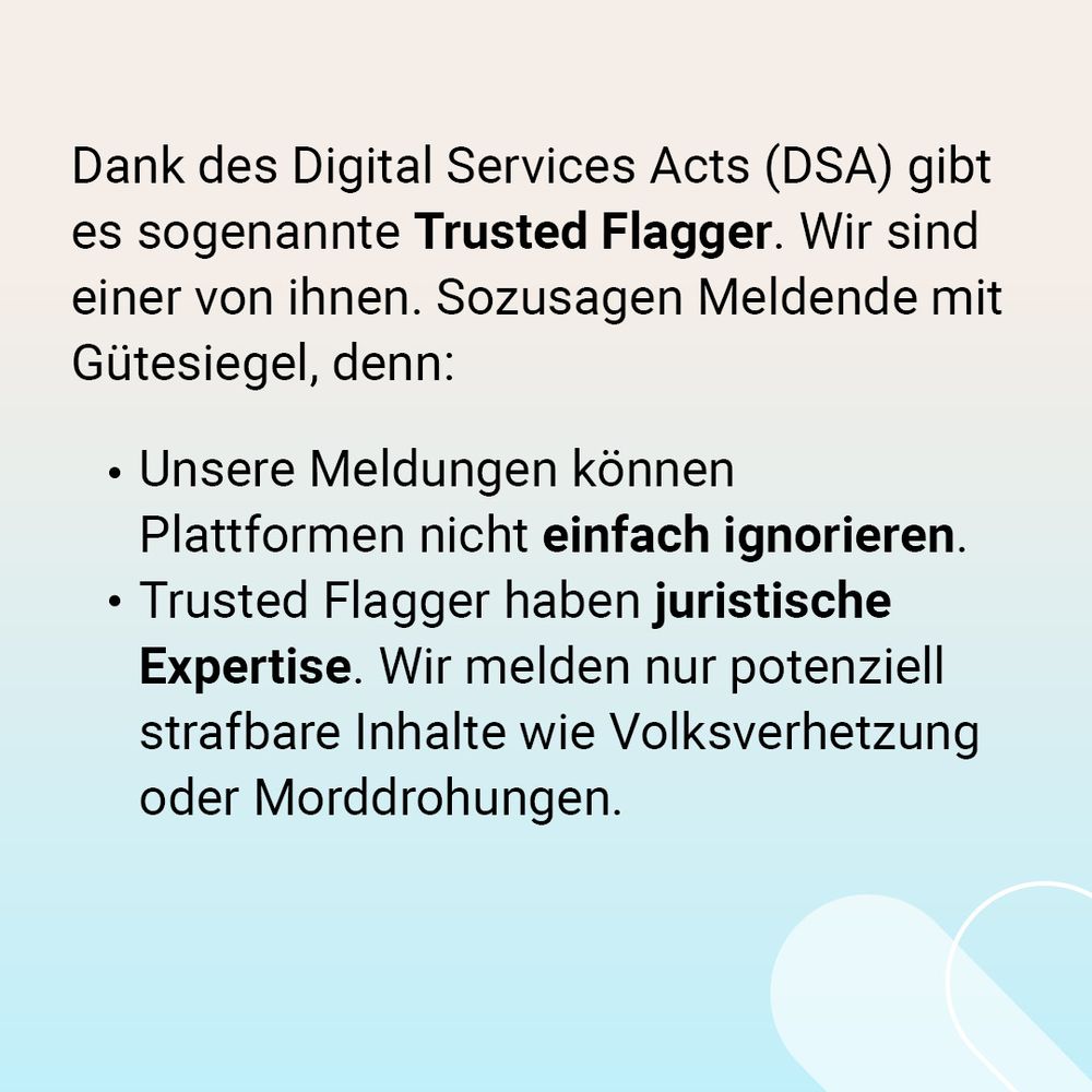 Auf der Grafik steht: Dank des Digital Services Acts (DSA) gibt es in jedem EU-Land sogenannte Trusted Flagger. Wir sind einer von ihnen. Sozusagen Meldende mit Gütesiegel, denn: Unsere Meldungen können Plattformen nicht einfach ignorieren. Trusted Flagger haben juristische Expertise. Wir melden nur potenziell strafbare Inhalte wie Volksverhetzung oder Morddrohungen. 
