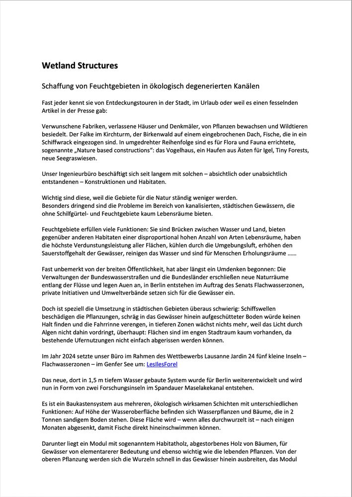 Wetland Structures

Schaffung von Feuchtgebieten in ökologisch degenerierten Kanälen

Fast jeder kennt sie von Entdeckungstouren in der Stadt, im Urlaub oder weil es einen fesselnden Artikel in der Presse gab: 
 
Verwunschene Fabriken, verlassene Häuser und Denkmäler, von Pflanzen bewachsen und Wildtieren besiedelt. Der Falke im Kirchturm, der Birkenwald auf einem eingebrochenen Dach, Fische, die in ein Schiffwrack eingezogen sind. In umgedrehter Reihenfolge sind es für Flora und Fauna errichtete, sogenannte „Nature based constructions“: das Vogelhaus, ein Haufen aus Ästen für Igel, Tiny Forests, neue Seegraswiesen.
 
Unser Ingenieurbüro beschäftigt sich seit langem mit solchen – absichtlich oder unabsichtlich entstandenen – ¬Konstruktionen und Habitaten.
 
Wichtig sind diese, weil die Gebiete für die Natur ständig weniger werden.
Besonders dringend sind die Probleme im Bereich von kanalisierten, städtischen Gewässern, die ohne Schilfgürtel- und Feuchtgebiete kaum Lebensräume bieten. 
 
Feuchtgebiete erfüllen viele Funktionen: Sie sind Brücken zwischen Wasser und Land, bieten gegenüber anderen Habitaten einer disproportional hohen Anzahl von Arten Lebensräume, haben die höchste Verdunstungsleistung aller Flächen, kühlen durch die Umgebungsluft, erhöhen den Sauerstoffgehalt der Gewässer, reinigen das Wasser und sind für Menschen Erholungsräume ……
 
Fast unbemerkt von der breiten Öffentlichkeit, hat aber längst ein Umdenken begonnen: Die Verwaltungen der Bundeswasserstraßen und die Bundesländer erschließen neue Naturräume entlang der Flüsse und legen Auen an, in Berlin entstehen im Auftrag des Senats Flachwasserzonen, private Initiativen und Umweltverbände setzen sich für die Gewässer ein.
 
Doch ist speziell die Umsetzung in städtischen Gebieten überaus schwierig: Schiffswellen beschädigen die Pflanzungen, schräg in das Gewässer hinein aufgeschütteter Boden würde keinen Halt finden und die Fahrrinne verengen, in tieferen Zonen wächst nichts mehr, weil das Licht durch…