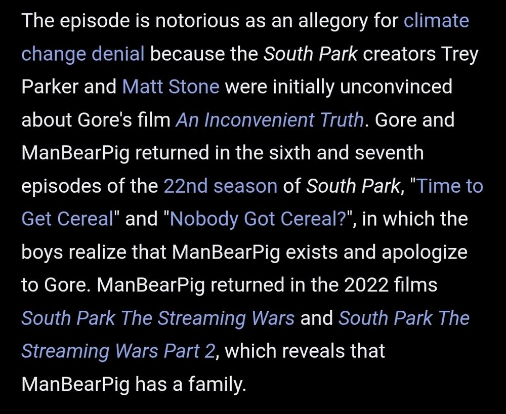 The episode is notorious as an allegory for climate change denial because the South Park creators Trey Parker and Matt Stone were initially unconvinced about Gore's film An Inconvenient Truth. Gore and ManBearPig returned in the sixth and seventh episodes of the 22nd season of South Park, "Time to Get Cereal" and "Nobody Got Cereal?", in which the boys realize that ManBearPig exists and apologize to Gore. ManBearPig returned in the 2022 films South Park The Streaming Wars and South Park The Streaming Wars Part 2, which reveals that ManBearPig has a family.