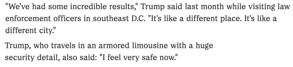 A screen capture from an article. The captured text reads:

"We've had some incredible results," Trump said last month while visiting law enforcement officers in southeast D.C. "It's like a different place. It's like a different city."

Trump, who travels in an armored limousine with a huge security detail, also said: "I feel very safe now."