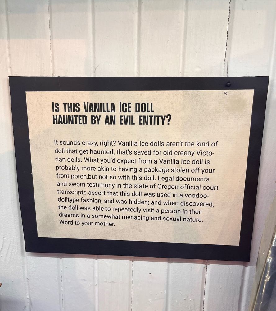 Sign from an exhibit at the Portland, OR “Peculiarium” entitled: is this vanilla ice doll haunted by an evil entity? It goes on to describe court transcripts that detail this 90s era doll as being used in a voodoo type fashion and allegedly was able to visit a person in their dreams in a “somewhat menacing and sexual manner” and that’s honestly: goals. 