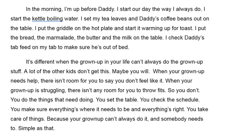 In the morning, I’m up before Daddy. I start our day the way I always do. I start the kettle boiling water. I set my tea leaves and Daddy’s coffee beans out on the table. I put the griddle on the hot plate and start it warming up for toast. I put the bread, the marmalade, the butter and the milk on the table. I check Daddy’s tab feed on my tab to make sure he’s out of bed.
It’s different when the grown-up in your life can’t always do the grown-up stuff. A lot of the other kids don’t get this. Maybe you will.  When your grown-up needs help, there isn’t room for you to say you don’t feel like it. When your grown-up is struggling, there isn’t any room for you to throw fits. So you don’t. You do the things that need doing. You set the table. You check the schedule. You make sure everything’s where it needs to be and everything’s right. You take care of things. Because your grownup can’t always do it, and somebody needs to. Simple as that.

