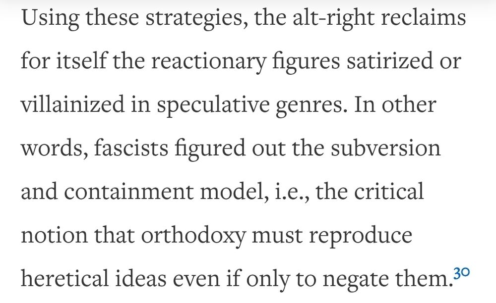 "Using these strategies, the alt-right reclaims for itself the reactionary figures satirized or villainized in speculative genres. In other words, fascists figured out the subversion and containment model, i.e., the critical notion that orthodoxy must reproduce heretical ideas even if only to negate them." -Speculative Whiteness, Jordan S. Carroll