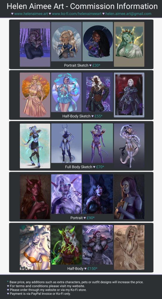A commission price sheet for Helen Aimee Art; prices and artwork examples.

Portrait Sketch: £30*
Half-Body Sketch: £55*
Full Body Sketch: £70*
Portrait: £90*
Half-Body: £150*

* Base price, any additions such as extra characters, pets or outfit designs will increase the price.
♥ For terms and conditions please visit my website.
♥ Please order through my website or via my Ko-Fi store.
♥ Payment is via PayPal Invoice or Ko-Fi only.
