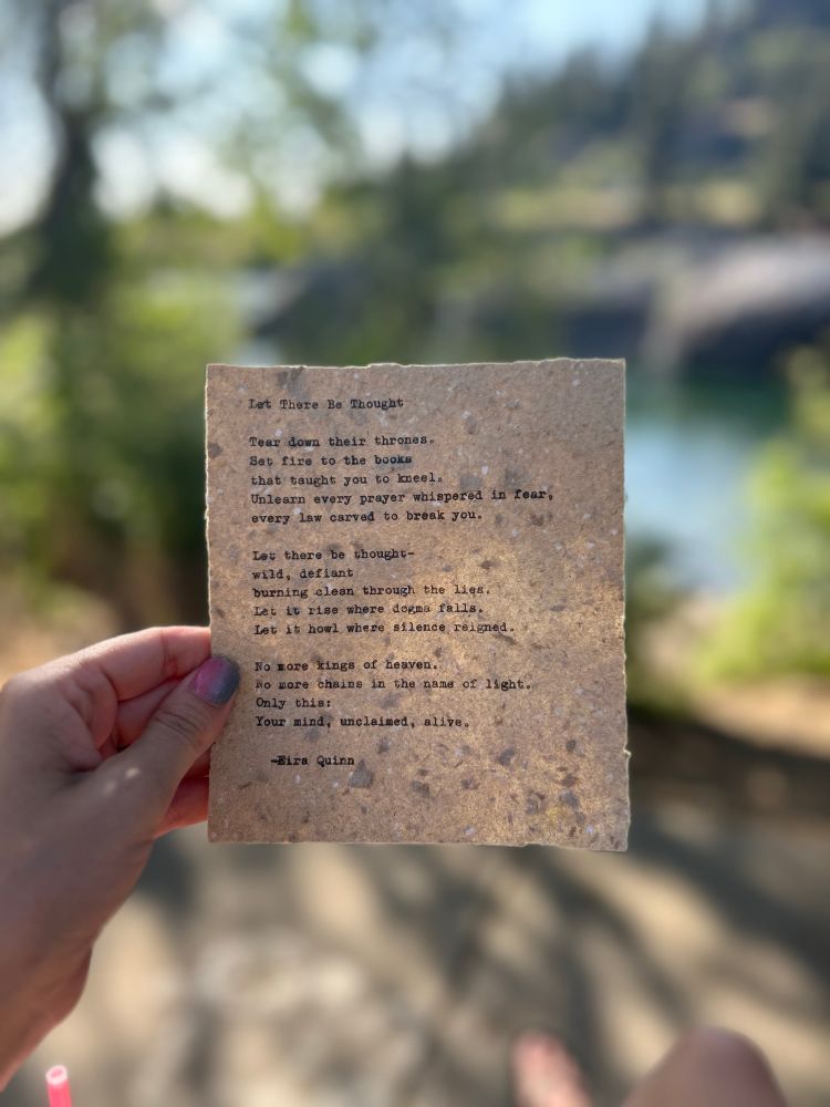 Let There Be Thought
by Eira Quinn 

Tear down their thrones.
Set fire to the books that taught you to kneel.
Unlearn every prayer whispered in fear,
every law carved to break you.

Let there be thought—
wild, defiant, burning clean through the lies.
Let it rise where dogma falls.
Let it howl where silence reigned.

No more kings of heaven.
No more chains in the name of light.
Only this:
your mind,
unclaimed,
alive.
