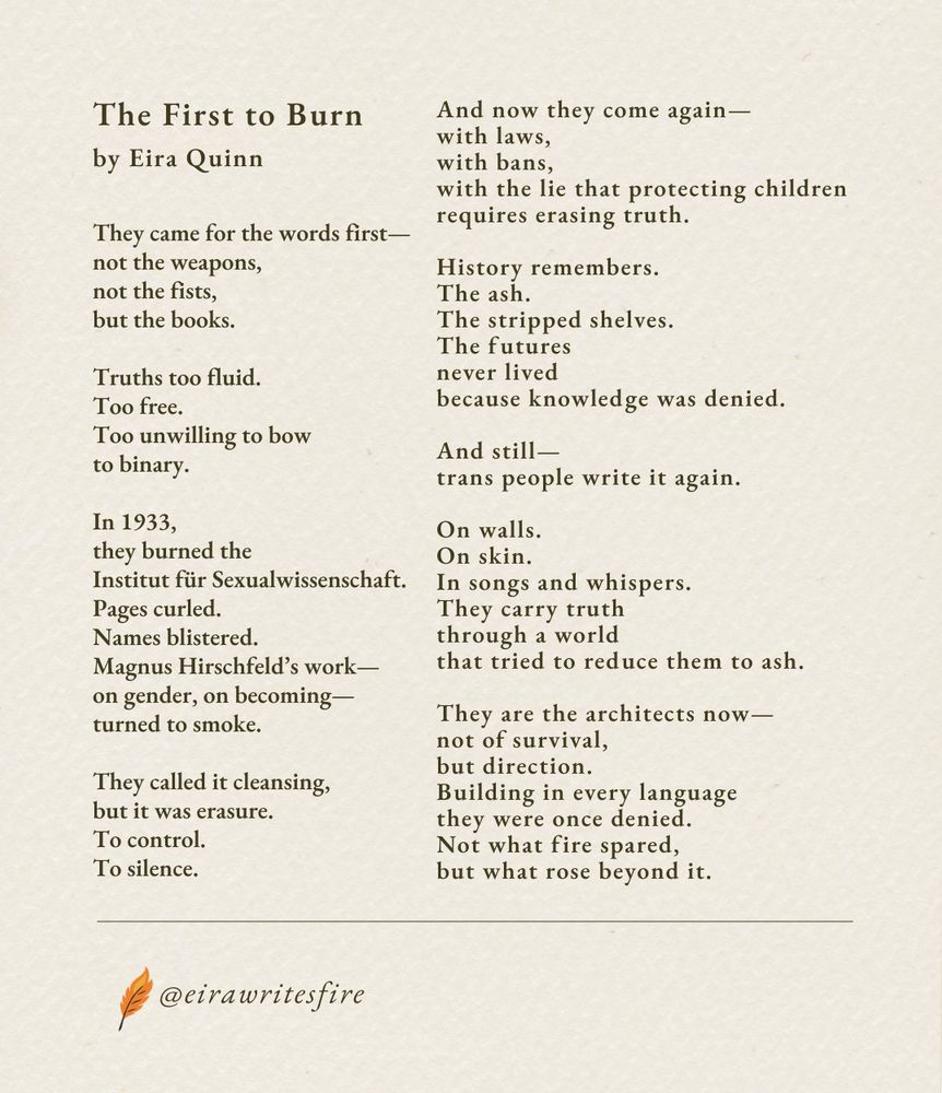 The First to Burn
They came for the words first—
not the weapons,
not the fists,
but the books.
Truths too fluid.
Too free.
Too unwilling to bow
to binary.
In 1933,
they burned the
Institut für Sexualwissenschaft.
Pages curled.
Names blistered.
Magnus Hirschfeld’s work—
on gender, on becoming—
turned to smoke.
They called it cleansing,
but it was erasure.
To control.
To silence.
And now they come again—
with laws,
with bans,
with the lie that protecting children
requires erasing truth.
History remembers.
The ash.
The stripped shelves.
The futures
never lived
because knowledge was denied.
And still—
trans people write it again.
On walls.
On skin.
In songs and whispers.
They carry truth
through a world
that tried to reduce them to ash.
They are the architects now—
not of survival,
but direction.
Building in every language
they were once denied.
Not what fire spared,
but what rose beyond it.