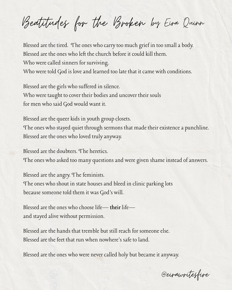 Beatitudes for the Broken, by Eira Quinn

Blessed are the tired.
The ones who carry too much grief in too small a body.

Blessed are the ones who left the church
before it could kill them.
Who were called sinners for surviving.
Who were told God is love
and learned too late that it came with conditions.

Blessed are the girls who suffered in silence.
Who were taught to cover their bodies
and uncover their souls
for men who said God would want it.

Blessed are the queer kids in youth group closets.
The ones who stayed quiet through sermons
that made their existence a punchline.
Blessed are the ones who loved truly anyway.

Blessed are the doubters.
The heretics.
The ones who asked too many questions
and were given shame instead of answers.

Blessed are the angry.
The feminists.
The ones who shout in state houses
and bleed in clinic parking lots
because someone told them it was God’s will.

Blessed are the ones who choose life—
their life—
and stayed alive
without permission.

Blessed are the hands that tremble
but still reach for someone else.

Blessed are the feet that run
when nowhere's safe to land.

Blessed are the ones
who were never called holy
but became it anyway.