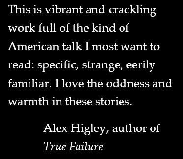 This is vibrant and crackling work full of the kind of American talk I most want to read: specific, strange, eerily familiar. I love the oddness and warmth in these stories.

Alex Higley, author of
True Failure