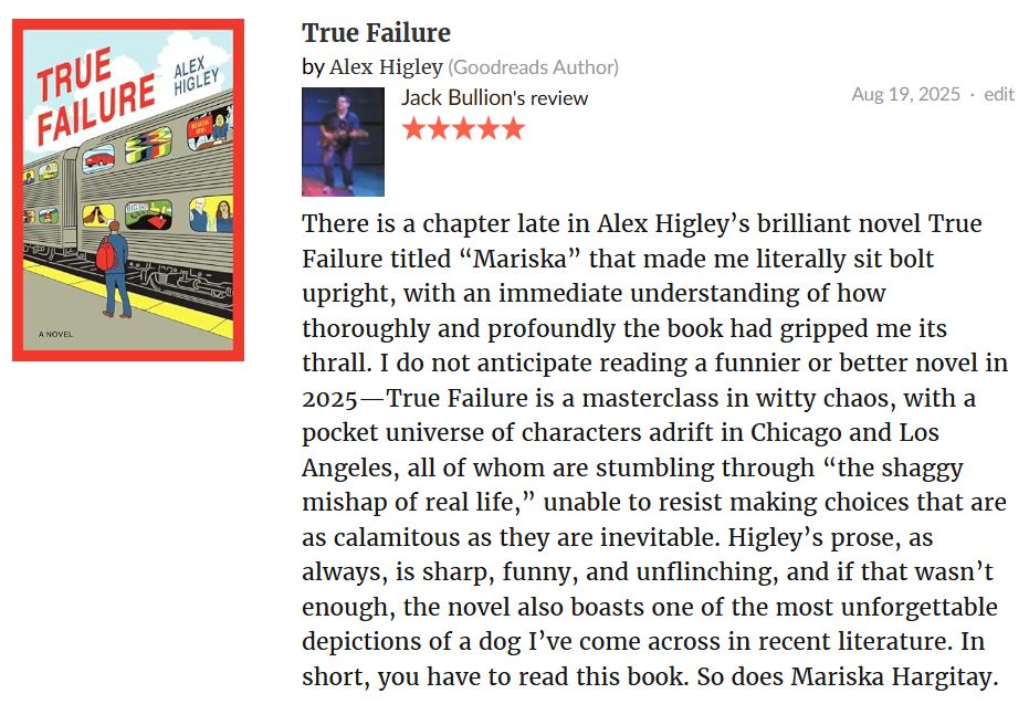 Jack Bullion's 5-star Goodreads review of Alex Higley's novel True Failure: There is a chapter late in Alex Higley’s brilliant novel True Failure titled “Mariska” that made me literally sit bolt upright, with an immediate understanding of how thoroughly and profoundly the book had gripped me its thrall. I do not anticipate reading a funnier or better novel in 2025—True Failure is a masterclass in witty chaos, with a pocket universe of characters adrift in Chicago and Los Angeles, all of whom are stumbling through “the shaggy mishap of real life,” unable to resist making choices that are as calamitous as they are inevitable. Higley’s prose, as always, is sharp, funny, and unflinching, and if that wasn’t enough, the novel also boasts one of the most unforgettable depictions of a dog I’ve come across in recent literature. You have to read this book. So does Mariska Hargitay. 