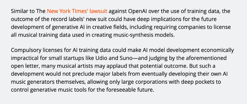 Similar to The New York Times' lawsuit against OpenAI over the use of training data, the outcome of the record labels' new suit could have deep implications for the future development of generative AI in creative fields, including requiring companies to license all musical training data used in creating music-synthesis models.

Compulsory licenses for AI training data could make AI model development economically impractical for small startups like Udio and Suno—and judging by the aforementioned open letter, many musical artists may applaud that potential outcome. But such a development would not preclude major labels from eventually developing their own AI music generators themselves, allowing only large corporations with deep pockets to control generative music tools for the foreseeable future.