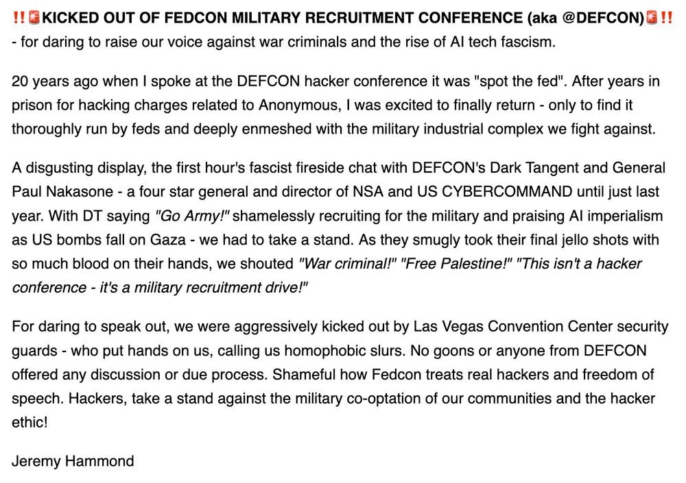 !!KICKED OUT OF FEDCON MILITARY RECRUITMENT CONFERENCE (aka @DEFCON) !! - for daring to raise our voice against war criminals and the rise of Al tech fascism.

20 years ago when I spoke at the DEFCON hacker conference it was "spot the fed". After years in prison for hacking charges related to Anonymous, I was excited to finally return - only to find it thoroughly run by feds and deeply enmeshed with the military industrial complex we fight against.

A disgusting display, the first hour's fascist fireside chat with DEFCON's Dark Tangent and General Paul Nakasone - a four star general and director of NSA and US CYBERCOMMAND until just last year. With DT saying "Go Army!" shamelessly recruiting for the military and praising Al imperialism as US bombs fall on Gaza - we had to take a stand. As they smugly took their final jello shots with so much blood on their hands, we shouted "War criminal!" "Free Palestine!" "This isn't a hacker conference - it's a military recruitment drive!"

For daring to speak out, we were aggressively kicked out by Las Vegas Convention Center security guards - who put hands on us, calling us homophobic slurs. No goons or anyone from DEFCON offered any discussion or due process. Shameful how Fedcon treats real hackers and freedom of speech. Hackers, take a stand against the military co-optation of our communities and the hacker ethic!

Jeremy Hammond