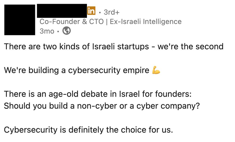 linkedin post by a guy with his title set as "co-founder & cto | ex israeli intelligence":

There are two kinds of Israeli startups - we're the second

We're building a cybersecurity empire 💪

There is an age-old debate in Israel for founders:
Should you build a non-cyber or a cyber company?

Cybersecurity is definitely the choice for us.