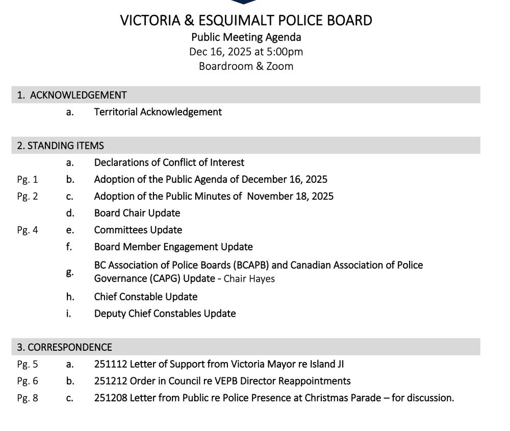  VICTORIA & ESQUIMALT POLICE BOARD 
Public Meeting Agenda 
Dec 16, 2025 at 5:00pm 
Boardroom & Zoom 
1. ACKNOWLEDGEMENT 
a. Territorial Acknowledgement 
2. STANDING ITEMS 
a. Declarations of Conflict of Interest 
b. Adoption of the Public Agenda of December 16, 2025 
c. Adoption of the Public Minutes of November 18, 2025 
d. Board Chair Update 
e. Committees Update 
f. Board Member Engagement Update 
g. BC Association of Police Boards (BCAPB) and Canadian Association of Police Governance (CAPG) Update - Chair Hayes 
h. Chief Constable Update 
i. Deputy Chief Constables Update 
3. CORRESPONDENCE (Information Only) 
a. 251112 Letter of Support from Victoria Mayor re Island JI
Pg. 6 b. 251212 Order in Council re VEPB Director Reappointments Pg. 8 c. 251208 Letter from Public re Police Presence at Christmas Parade – for discussion.
