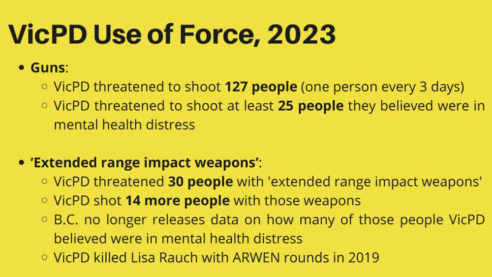 VicPD Use of Force, 2023
Guns: VicPD threatened to shoot 127 people (one person every 3 days) 
VicPD threatened to shoot at least 25 people they believed were in mental health distress
‘Extended range impact weapons’: VicPD threatened 30 people with 'extended range impact weapons' 
VicPD shot 14 more people with those weapons
B.C. no longer releases data on how many of those people VicPD believed were in mental health distress
VicPD killed Lisa Rauch with ARWEN rounds in 2019
