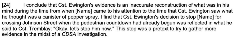 [24] I conclude that Cst. Ewington's evidence is an inaccurate reconstruction of what was in his mind during the time from when Mr. Huntley came to his attention to the time that Cst. Ewington saw what he thought was a canister of pepper spray. I find that Cst. Ewington's decision to stop Mr. Huntley for crossing Johnson Street when the pedestrian countdown had already begun was reflected in what he said to Cst. Tremblay: 