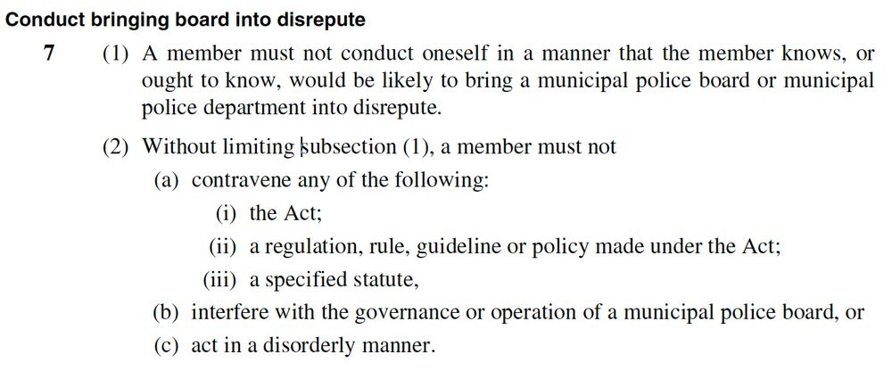 Conduct bringing board into disrepute
7 (1) A member must not conduct oneself in a manner that the member knows, or ought to know, would be likely to bring a municipal police board or municipal police department into disrepute.
(2) Without limiting subsection (1), a member must not
(a) contravene any of the following:
(i) the Act;
(ii) a regulation, rule, guideline or policy made under the Act;
(iii) a specified statute,
(b) interfere with the governance or operation of a municipal police board, or
(c) act in a disorderly manner.