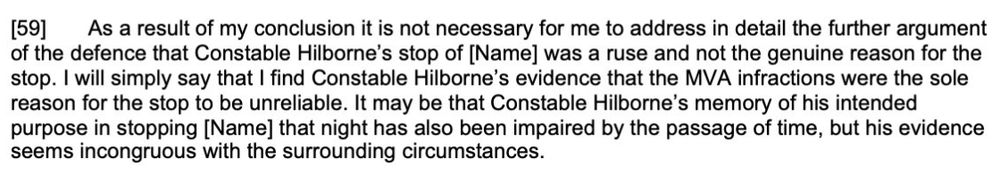Screenshot of CanLII ruling. [59] As a result of my conclusion it is not necessary for me to address in detail the further argument of the defence that Cst Hilborne’s stop of [Name] was a ruse and not the genuine reason for the stop. I will simply say that I find Cst Hilborne’s evidence that the MVA infractions were the sole reason for the stop to be unreliable. It may be that Cst Hilborne’s memory of his intended purpose in stopping [Name] that night has also been impaired by the passage of time, but his evidence seems incongruous with the surrounding circumstances.