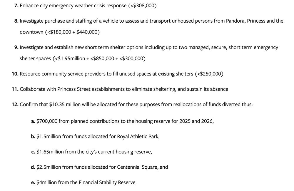 Enhance city emergency weather crisis response (<$308,000)
Investigate purchase and staffing of a vehicle to assess and transport unhoused persons from Pandora, Princess and the downtown (<$180,000 + $440,000)
Investigate and establish new short term shelter options including up to two managed, secure, short term emergency shelter spaces (<$1.95million + <$850,000 + <$300,000)
Resource community service providers to fill unused spaces at existing shelters (<$250,000)
Collaborate with Princess Street establishments to eliminate sheltering, and sustain its absence
Confirm that $10.35 million will be allocated for these purposes from reallocations of funds diverted thus:
$700,000 from planned contributions to the housing reserve for 2025 and 2026,
$1.5million from funds allocated for Royal Athletic Park,
$1.65million from the city’s current housing reserve,
$2.5million from funds allocated for Centennial Square, and
$4million from the Financial Stability Reserve.