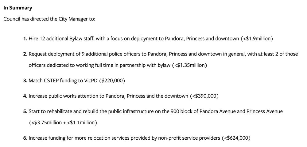 In Summary
Council has directed the City Manager to:

Hire 12 additional Bylaw staff, with a focus on deployment to Pandora, Princess and downtown (<$1.9million)
Request deployment of 9 additional police officers to Pandora, Princess and downtown in general, with at least 2 of those officers dedicated to working full time in partnership with bylaw (<$1.35million)
Match CSTEP funding to VicPD ($220,000)
Increase public works attention to Pandora, Princess and the downtown (<$390,000)
Start to rehabilitate and rebuild the public infrastructure on the 900 block of Pandora Avenue and Princess Avenue (<$3.75million + <$1.1million)
Increase funding for more relocation services provided by non-profit service providers (<$624,000)