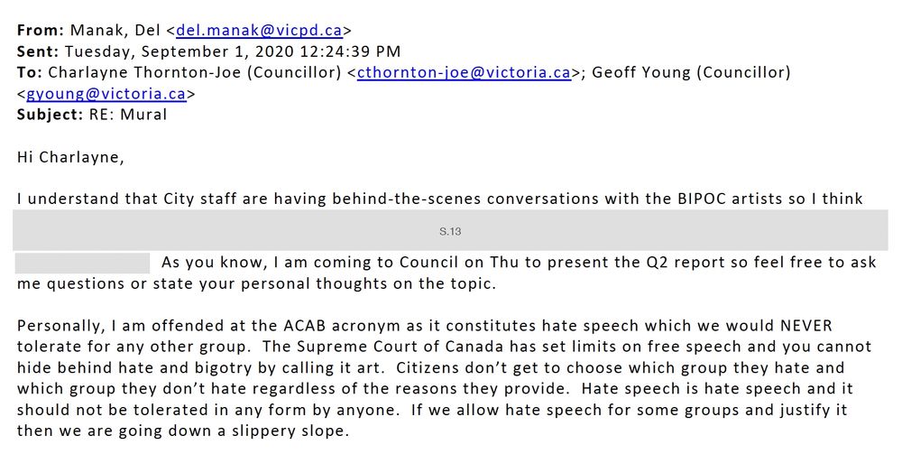 From: Manak, Del Sent: Tuesday, September 1, 2020 12:24:39 PM To: Charlayne Thornton-Joe (Councillor) ; Geoff Young (Councillor) Subject: RE: Mural Hi Charlayne, I understand that City staff are having behind-the-scenes conversations with the BIPOC artists so I think [redacted] As you know, I am coming to Council on Thu to present the Q2 report so feel free to ask me questions or state your personal thoughts on the topic. Personally, I am offended at the ACAB acronym as it constitutes hate speech which we would NEVER tolerate for any other group. The Supreme Court of Canada has set limits on free speech and you cannot hide behind hate and bigotry by calling it art. Citizens don’t get to choose which group they hate and which group they don’t hate regardless of the reasons they provide. Hate speech is hate speech and it should not be tolerated in any form by anyone. If we allow hate speech for some groups and justify it then we are going down a slippery slope.