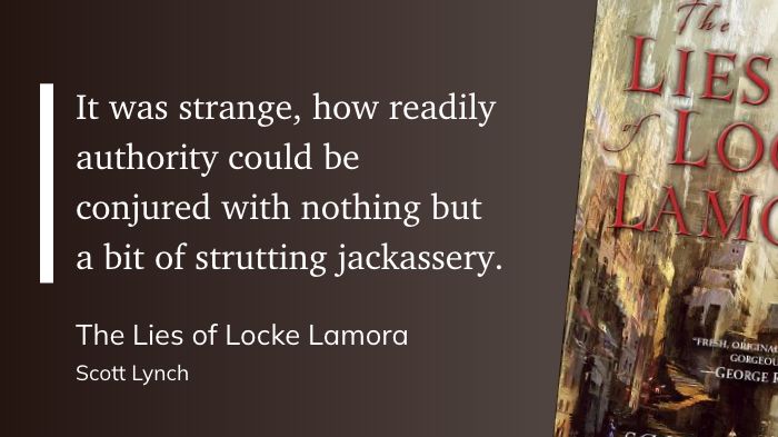 "It was strange, how readily authority could be conjured with nothing but a bit of strutting jackassery." (Scott Lynch, The Lies of Locke Lamora)