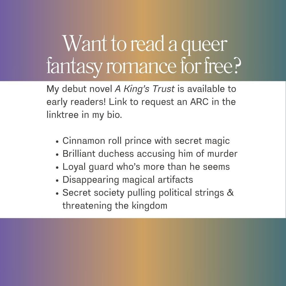 Want to read a queer fantasy romance for free? My debut novel A King's Trust is available to early readers! Link to request an ARC in the linktree in my bio. Features: Cinnamon roll prince with secret magic, brilliant duchess accusing him of murder, loyal guard who's more than he seems, disappearing magical artifacts, and a secret society pulling political strings & threatening the kingdom