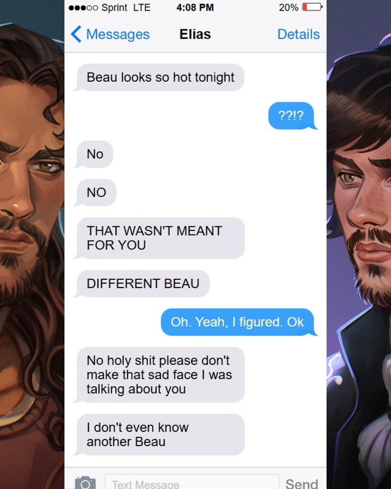 Text exchange between a guard and a prince. Guard: Beau looks so hot tonight Prince: ??!? Guard: No  No that wasn't meant for you. Different Beau! Prince: Oh. Yeah, I figured. Ok Guard: No holy shit please don't make that sad face I was talking about you. I don't even know another Beau