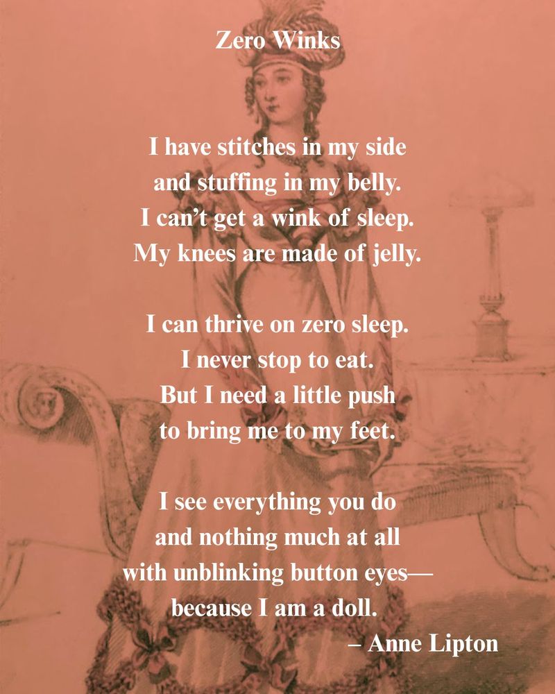 Poem printed on photograph of a sketch. 

Text of poem: 
Zero Winks

I have stitches in my side
and stuffing in my belly.
I can’t get a wink of sleep.
My knees are made of jelly.

I can thrive on zero sleep. 
I never stop to eat.
But I need a little push
to bring me to my feet.

I see everything you do
and nothing much at all
with unblinking button eyes—
because I am a doll. 
–Anne Lipton

Background: Sketch of woman wearing a turban with ostrich plumes, diamond necklace, and a long sleeved empire-waist gown standing before a chaise longue and lamp on end table. 

Image credit: Photograph by Anne Lipton of "Ball Dress," printed in La Belle Assemblée, February 1822, and featured in the @museumofvan.bsky.social "Dressed for History" exhibition.
