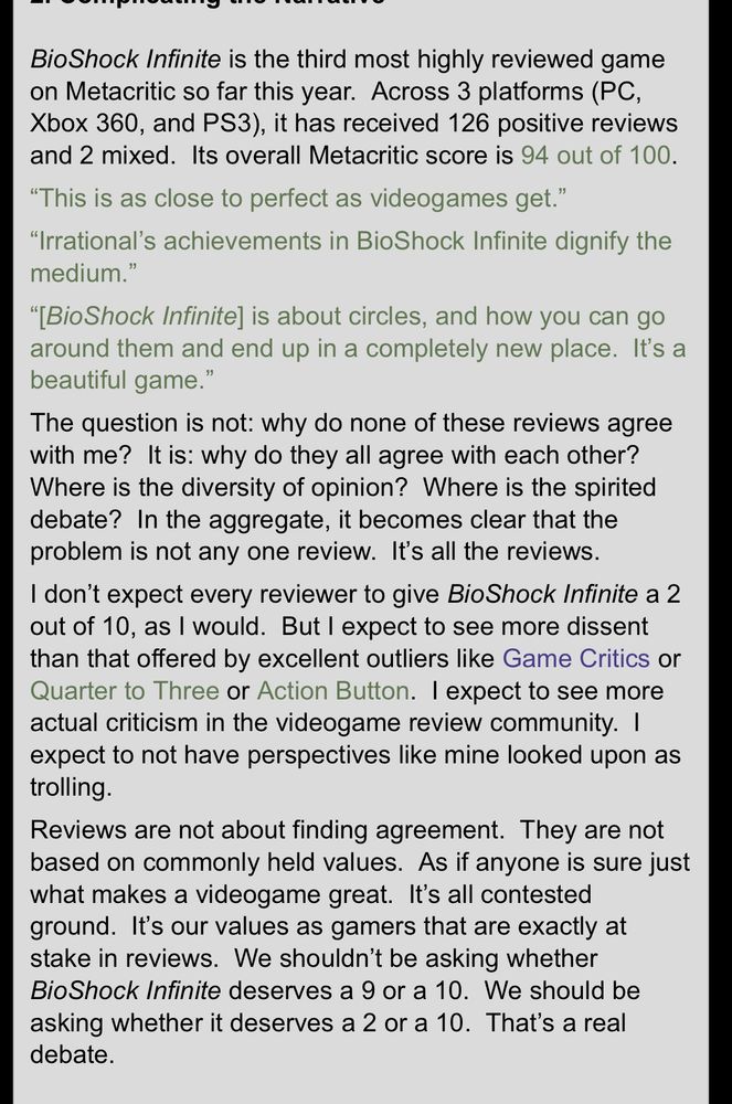 Bio Shock Infinite is the third most highly reviewed game on Metacritic so far this year. Across 3 platforms (PC, Xbox 360, and PS3), it has received 126 positive reviews and 2 mixed. Its overall Metacritic score is 94 out of 100.
"This is as close to perfect as videogames get."
"Irrational's achievements in BioShock Infinite dignify the medium."
"[Bio Shock Infinite] is about circles, and how you can go around them and end up in a completely new place. It's a beautiful game."
The question is not: why do none of these reviews agree with me? It is: why do they all agree with each other?
Where is the diversity of opinion? Where is the spirited debate? In the aggregate, it becomes clear that the problem is not any one review. It's all the reviews.
I don't expect every reviewer to give BioShock Infinite a 2 out of 10, as I would. But I expect to see more dissent than that offered by excellent outliers like Game Critics or Quarter to Three or Action Button. I expect to see more actual criticism in the videogame review community. I expect to not have perspectives like mine looked upon as trolling.
Reviews are not about finding agreement. They are not based on commonly held values. As if anyone is sure just what makes a videogame great. It's all contested ground. It's our values as gamers that are exactly at stake in reviews. We shouldn't be asking whether Bio Shock Infinite deserves a 9 or a 10. We should be asking whether it deserves a 2 or a 10. That's a real debate.