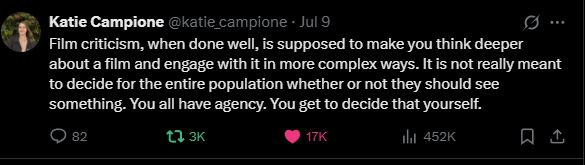 A tweet from @katie_campione that reads:
Film criticism, when done well, is supposed to make you think deeper about a film and engage with it in more complex ways. It is not really meant to decide for the entire population whether or not they should see something. You all have agency. You get to decide that yourself.