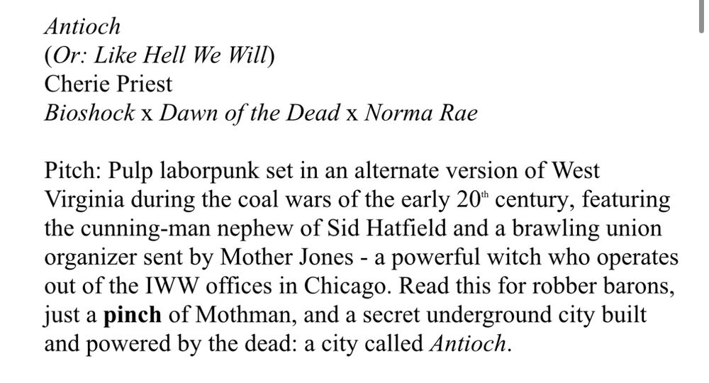 Screencap of a word file, reads as follows:

Antioch
(Or: Like Hell We Will)
Cherie Priest
Bioshock x Dawn of the Dead x Norma Rae

Pitch: Pulp laborpunk set in an alternate version of West Virginia during the coal wars of the early 20" century, featuring the cunning-man nephew of Sid Hatfield and a brawling union organizer sent by Mother Jones - a powerful witch who operates out of the IWW offices in Chicago. Read this for robber barons, just a pinch of Mothman, and a secret underground city built and powered by the dead: a city called Antioch.