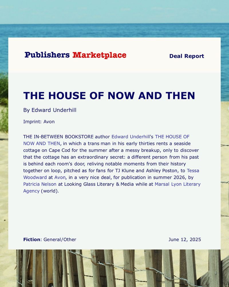 An image of a Publishers Marketplace deal announcement which reads: THE IN-BETWEEN BOOKSTORE author Edward Underhill’s THE HOUSE OF NOW AND THEN, in which a trans man in his early thirties rents a seaside cottage on Cape Cod for the summer after a messy breakup, only to discover that the cottage has an extraordinary secret: a different person from his past is behind each room’s door, reliving notable moments from their history together on loop, pitched as for fans of TJ Klune and Ashley Poston, to Tessa Woodward at Avon, in a very nice deal, for publication in Summer 2026, by Patricia Nelson at Looking Glass Literary & Media, while at Marsal Lyon Literary Agency.